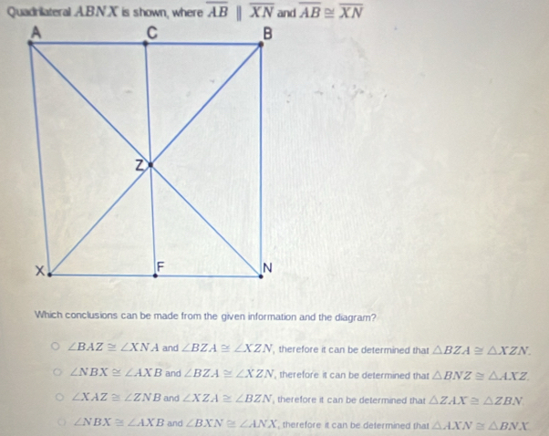 Quadrilateral A. B.N.X is shown, where overline ABparallel overline XN overline AB≌ overline XN
Which conclusions can be made from the given information and the diagram?
∠ BAZ≌ ∠ XNA and ∠ BZA≌ ∠ XZN , therefore it can be determined that △ BZA≌ △ XZN.
∠ NBX≌ ∠ AXB and ∠ BZA≌ ∠ XZN , therefore it can be determined that △ BNZ≌ △ AXZ
∠ XAZ≌ ∠ ZNB and ∠ XZA≌ ∠ BZN , therefore it can be determined that △ ZAX≌ △ ZBN
∠ NBX≌ ∠ AXB and ∠ BXN≌ ∠ ANX , therefore it can be determined that △ AXN≌ △ BNX