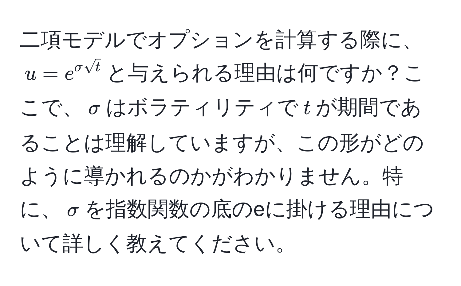 二項モデルでオプションを計算する際に、$u = e^(sigma sqrt(t))$と与えられる理由は何ですか？ここで、$sigma$はボラティリティで$t$が期間であることは理解していますが、この形がどのように導かれるのかがわかりません。特に、$sigma$を指数関数の底のeに掛ける理由について詳しく教えてください。