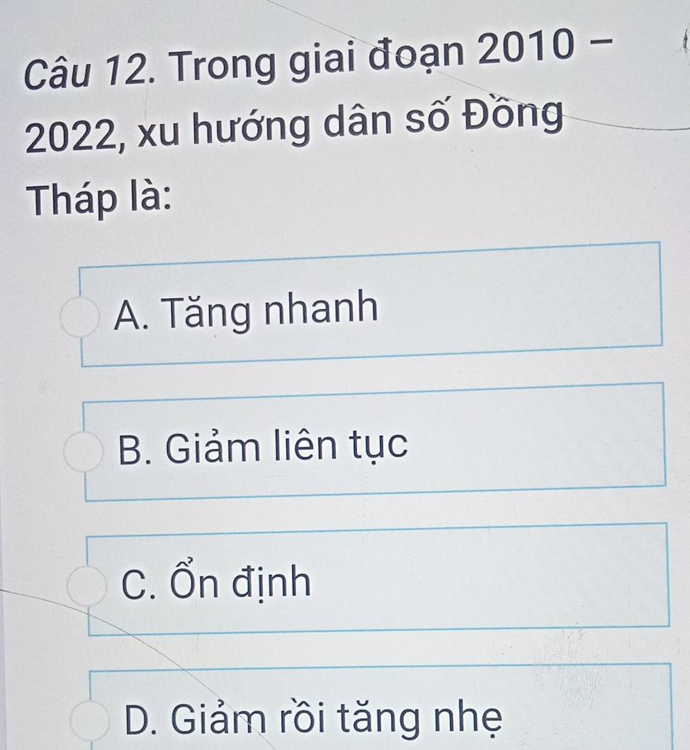 Trong giai đoạn 2010- 
2022, xu hướng dân số Đồng
Tháp là:
A. Tăng nhanh
B. Giảm liên tục
C. Ổn định
D. Giảm rồi tăng nhẹ