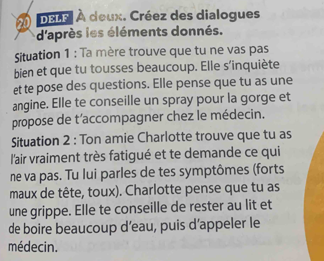 DELF| À deux. Créez des dialogues 
d'après les éléments donnés. 
Situation 1 : Ta mère trouve que tu ne vas pas 
bien et que tu tousses beaucoup. Elle s’inquiète 
et te pose des questions. Elle pense que tu as une 
angine. Elle te conseille un spray pour la gorge et 
propose de t’accompagner chez le médecin. 
Situation 2 : Ton amie Charlotte trouve que tu as 
l'air vraiment très fatigué et te demande ce qui 
ne va pas. Tu lui parles de tes symptômes (forts 
maux de tête, toux). Charlotte pense que tu as 
une grippe. Elle te conseille de rester au lit et 
de boire beaucoup d’eau, puis d’appeler le 
médecin.