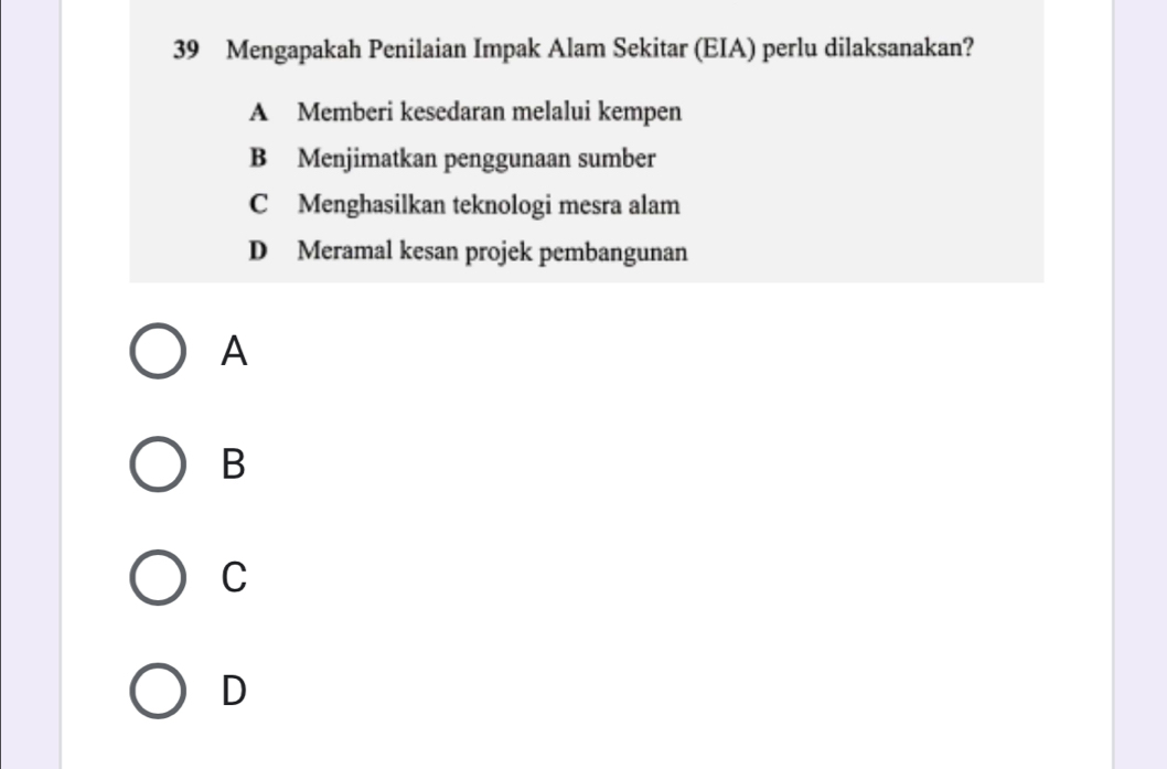 Mengapakah Penilaian Impak Alam Sekitar (EIA) perlu dilaksanakan?
A Memberi kesedaran melalui kempen
B Menjimatkan penggunaan sumber
C Menghasilkan teknologi mesra alam
D Meramal kesan projek pembangunan
A
B
C
D