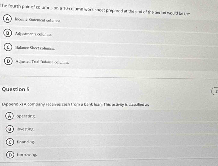 The fourth pair of columns on a 10 -column work sheet prepared at the end of the period would be the
A Income Statement columns.
B  Adjustments columns.
C Balance Sheet columns.
D Adjusted Trial Balance columns.
Question 5
2
(Appendix) A company receives cash from a bank loan. This activity is classified as
A operating
B investing
Cfinancing.
Dborrowing.