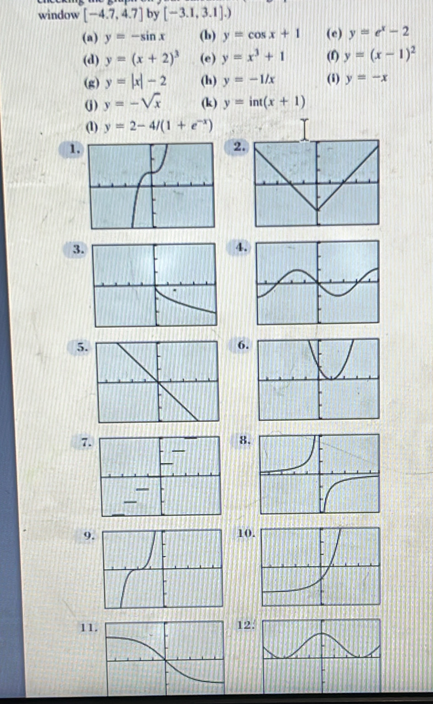window [-4.7,4.7] by [-3.1,3.1].)
(a) y=-sin x (b) y=cos x+1 (e) y=e^x-2
(d) y=(x+2)^3 (e) y=x^3+1 (f) y=(x-1)^2
(g) y=|x|-2 (h) y=-1/x (i) y=-x
(j) y=-sqrt(x) (k) y=int(x+1)
(1) y=2-4/(1+e^(-x))
1. 
2. 
3. 
4. 
5. 
6. 
7. 
8. 
— 
— 
9.10 
1112