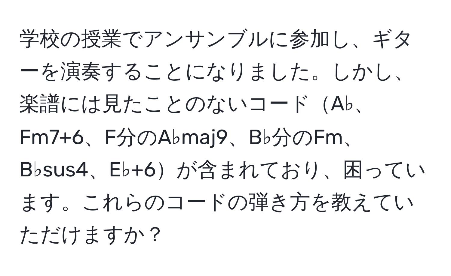 学校の授業でアンサンブルに参加し、ギターを演奏することになりました。しかし、楽譜には見たことのないコードA♭、Fm7+6、F分のA♭maj9、B♭分のFm、B♭sus4、E♭+6が含まれており、困っています。これらのコードの弾き方を教えていただけますか？