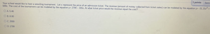 Save
Your school would like to host a wrestling tournament. Let x represent the price of an admission ticket. The revenue (amount of money collected from ticket sales) can be modeled by the equation y=-31.25x^2+
500x. The cost of the tournament can be modeled by the equation y=2700-165x At what ticket price would the revenue equal the cost?
A. 5.46
B. 8.00
C. 2000
D. 1799
