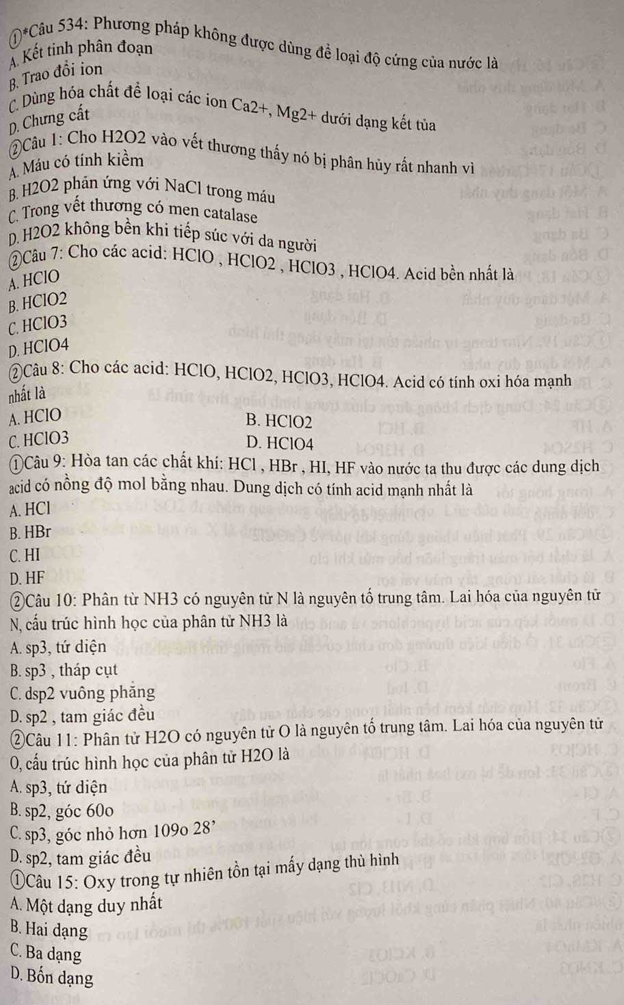 M*Câu 534: Phương pháp không được dùng để loại độ cứng của nước là
A. Kết tinh phân đoạn
B. Trao đồi ion
C. Dùng hóa chất để loại các ion Ca2+, Mg2+ dưới dạng kết tủa
D. Chưng cất
)Câu 1: Cho H2O2 vào vết thương thấy nó bị phân hủy rất nhanh về
A. Máu có tính kiềm
B. H2O2 phản ứng với NaCl trong máu
C. Trong vết thương có men catalase
D. H2O2 không bền khi tiếp súc với da người
②Câu 7: Cho các acid: HClO , HClO2 , HClO3 , HClO4. Acid bền nhất là
A. HClO
B. HClO2
C. HClO3
D. HClO4
②Câu 8: Cho các acid: HClO, HClO2, HClO3, HClO4. Acid có tính oxi hóa mạnh
nhất là
A. HClO B. HClO2
C. HClO3 D. HClO4
①Câu 9: Hòa tan các chất khí: HCl , HBr , HI, HF vào nước ta thu được các dung dịch
acid có nồng độ mol bằng nhau. Dung dịch có tính acid mạnh nhất là
A. HCl
B. HBr
C. HI
D. HF
②Câu 10: Phân từ NH3 có nguyên tử N là nguyên tố trung tâm. Lai hóa của nguyên tử
N, cấu trúc hình học của phân tử NH3 là
A. sp3, tứ diện
B. sp3 , tháp cụt
C. dsp2 vuông phăng
D. sp2 , tam giác đều
②Câu 11: Phân tử H2O có nguyên tử O là nguyên tố trung tâm. Lai hóa của nguyên tử
0, cấu trúc hình học của phân tử H2O là
A. sp3, tứ diện
B. sp2, góc 60o
C. sp3, góc nhỏ hơn 109o 28'
D. sp2, tam giác đều
①Câu 15: Oxy trong tự nhiên tồn tại mấy dạng thù hình
A. Một dạng duy nhất
B. Hai dạng
C. Ba dạng
D. Bốn dạng
