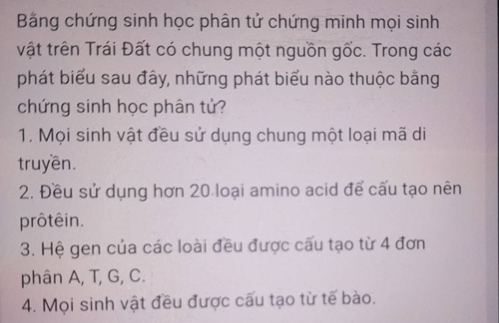 Bằng chứng sinh học phân tử chứng minh mọi sinh
vật trên Trái Đất có chung một nguồn gốc. Trong các
phát biểu sau đây, những phát biểu nào thuộc bằng
chứng sinh học phân tử?
1. Mọi sinh vật đều sử dụng chung một loại mã di
truyền.
2. Đều sử dụng hơn 20 loại amino acid để cấu tạo nên
prôtêin.
3. Hệ gen của các loài đều được cấu tạo từ 4 đơn
phân A, T, G, C.
4. Mọi sinh vật đều được cấu tạo từ tế bào.