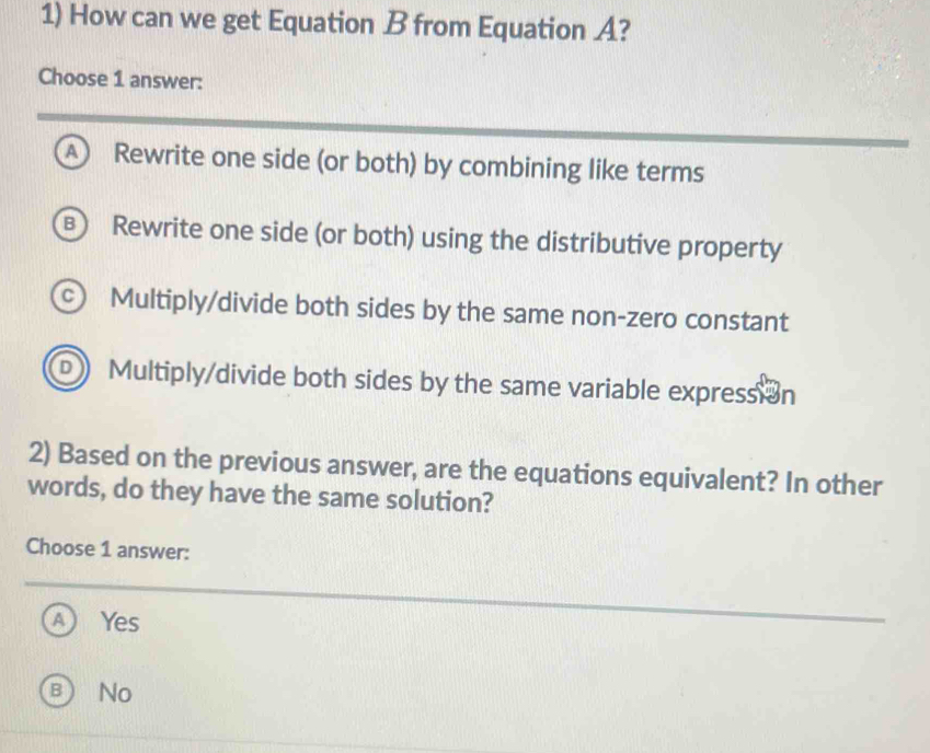 How can we get Equation B from Equation A?
Choose 1 answer:
A Rewrite one side (or both) by combining like terms
B Rewrite one side (or both) using the distributive property
c Multiply/divide both sides by the same non-zero constant
D ) Multiply/divide both sides by the same variable expression
2) Based on the previous answer, are the equations equivalent? In other
words, do they have the same solution?
Choose 1 answer:
A) Yes
BNo