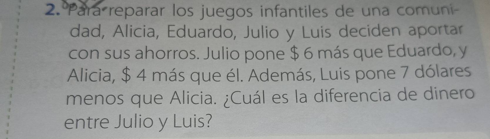 Para reparar los juegos infantiles de una comuni- 
dad, Alicia, Eduardo, Julio y Luis deciden aportar 
con sus ahorros. Julio pone $ 6 más que Eduardo, y 
Alicia, $ 4 más que él. Además, Luis pone 7 dólares 
menos que Alicia. ¿Cuál es la diferencia de dinero 
entre Julio y Luis?