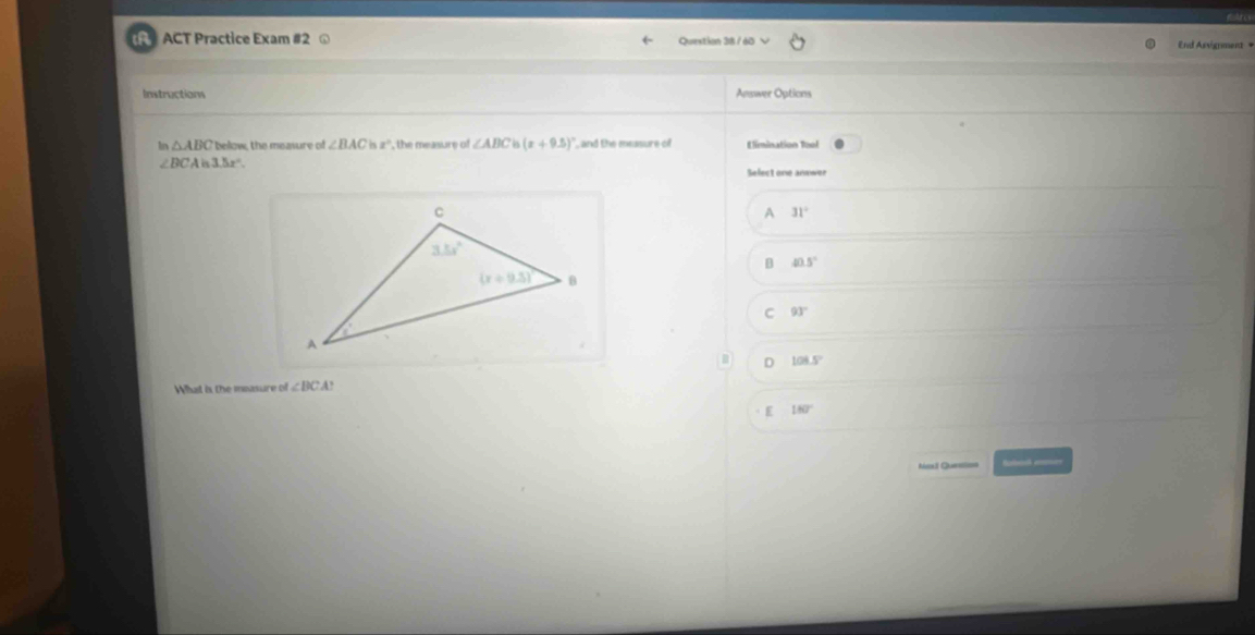 ACT Practice Exam #2 ω Question 38 / 60 End Asvignment +
Instructions Answer Options
ln △ ABC below, the measure of ∠ BACisz° , the measure of ∠ ABC (x+9.5)^circ  , and the measure of Elimination Tool
∠ BCAis3.5x°
Select one anewer
A 31°
B 40.5°
C 93°
108.5°
Whhat is the measure of ∠ BCA?
E 180°
=vors Quer== Solh =====