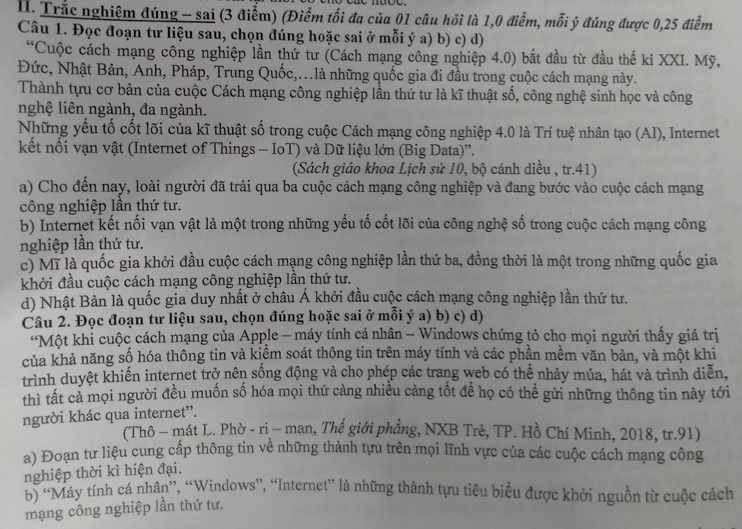 Trắc nghiệm đúng - sai (3 điểm) (Điểm tối đa của 01 câu hỏi là 1,0 điểm, mỗi ý đúng được 0,25 điểm
Câu 1. Đọc đoạn tư liệu sau, chọn đúng hoặc sai ở mỗi ý a) b) c) d)
“Cuộc cách mạng công nghiệp lần thứ tư (Cách mạng công nghiệp 4.0) bắt đầu từ đầu thế kỉ XXI. Mỹ,
Đức, Nhật Bản, Anh, Pháp, Trung Quốc,..là những quốc gia đi đầu trong cuộc cách mạng này.
Thành tựu cơ bản của cuộc Cách mạng công nghiệp lần thứ tư là kĩ thuật số, công nghệ sinh học và công
nghệ liên ngành, đa ngành.
Những yếu tố cốt lõi của kĩ thuật số trong cuộc Cách mạng công nghiệp 4.0 là Trí tuệ nhân tạo (AI), Internet
kết nối vạn vật (Internet of Things - IoT) và Dữ liệu lớn (Big Data)''.
(Sách giáo khoa Lịch sử 10, bộ cánh diều , tr.41)
a) Cho đến nay, loài người đã trải qua ba cuộc cách mạng công nghiệp và đang bước vào cuộc cách mạng
công nghiệp lần thứ tư.
b) Internet kết nối vạn vật là một trong những yếu tố cốt lõi của công nghệ số trong cuộc cách mạng công
nghiệp lần thứ tư.
c) Mĩ là quốc gia khởi đầu cuộc cách mạng công nghiệp lần thứ ba, đồng thời là một trong những quốc gia
khởi đầu cuộc cách mạng công nghiệp lần thứ tư.
d) Nhật Bản là quốc gia duy nhất ở châu Á khởi đầu cuộc cách mạng công nghiệp lần thứ tư.
Câu 2. Đọc đoạn tư liệu sau, chọn đúng hoặc sai ở mỗi ý a) b) c) d)
“Một khi cuộc cách mạng của Apple - máy tính cá nhân - Windows chứng tỏ cho mọi người thấy giá trị
của khả năng số hóa thông tin và kiểm soát thông tin trên máy tính và các phần mềm văn bản, và một khi
trình duyệt khiến internet trở nên sống động và cho phép các trang web có thể nhảy múa, hát và trình diễn,
thì tất cả mọi người đều muốn số hóa mọi thứ càng nhiều càng tốt để họ có thể gửi những thông tin này tới
người khác qua internet”.
(Thô - mát L. Phờ - ri - man, Thế giới phẳng, NXB Trẻ, TP. Hồ Chí Minh, 2018, tr.91)
a) Đoạn tư liệu cung cấp thông tin về những thành tựu trên mọi lĩnh vực của các cuộc cách mạng công
nghiệp thời kì hiện đại.
b) “Máy tính cá nhân”, “Windows”, “Internet” là những thành tựu tiêu biểu được khởi nguồn từ cuộc cách
mạng công nghiệp lần thứ tư.