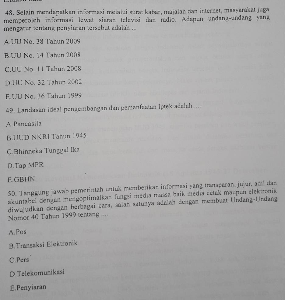 Selain mendapatkan informasi melalui surat kabar, majalah dan internet, masyarakat juga
memperoleh informasi lewat siaran televisi dan radio. Adapun undang-undang yang
mengatur tentang penyiaran tersebut adalah ...
A.UU No. 38 Tahun 2009
B.UU No. 14 Tahun 2008
C.UU No. 11 Tahun 2008
D.UU No. 32 Tahun 2002
E.UU No. 36 Tahun 1999
49. Landasan ideal pengembangan dan pemanfaatan Iptek adalah ....
A.Pancasila
B.UUD NKRI Tahun 1945
C.Bhinneka Tunggal Ika
D.Tap MPR
E.GBHN
50. Tanggung jawab pemerintah untuk memberikan informasi yang transparan, jujur, adil dan
akuntabel dengan mengoptimalkan fungsi media massa baik media cetak maupun elektronik
diwujudkan dengan berbagai cara, salah satunya adalah dengan membuat Undang-Undang
Nomor 40 Tahun 1999 tentang ....
A.Pos
B.Transaksi Elektronik
C.Pers
D.Telekomunikasi
E.Penyiaran