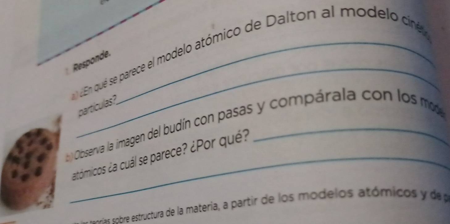 En qué se parece el modelo atómico de Dalton al modelo cré 
Responde 
partículas? 
) Observa la imagen del budín con pasas y compárala con los m 
_atómicos ¿a cuál se parece? ¿Por qué? 
sr br estructura de la materia, a partir de los mode los atómicos y de