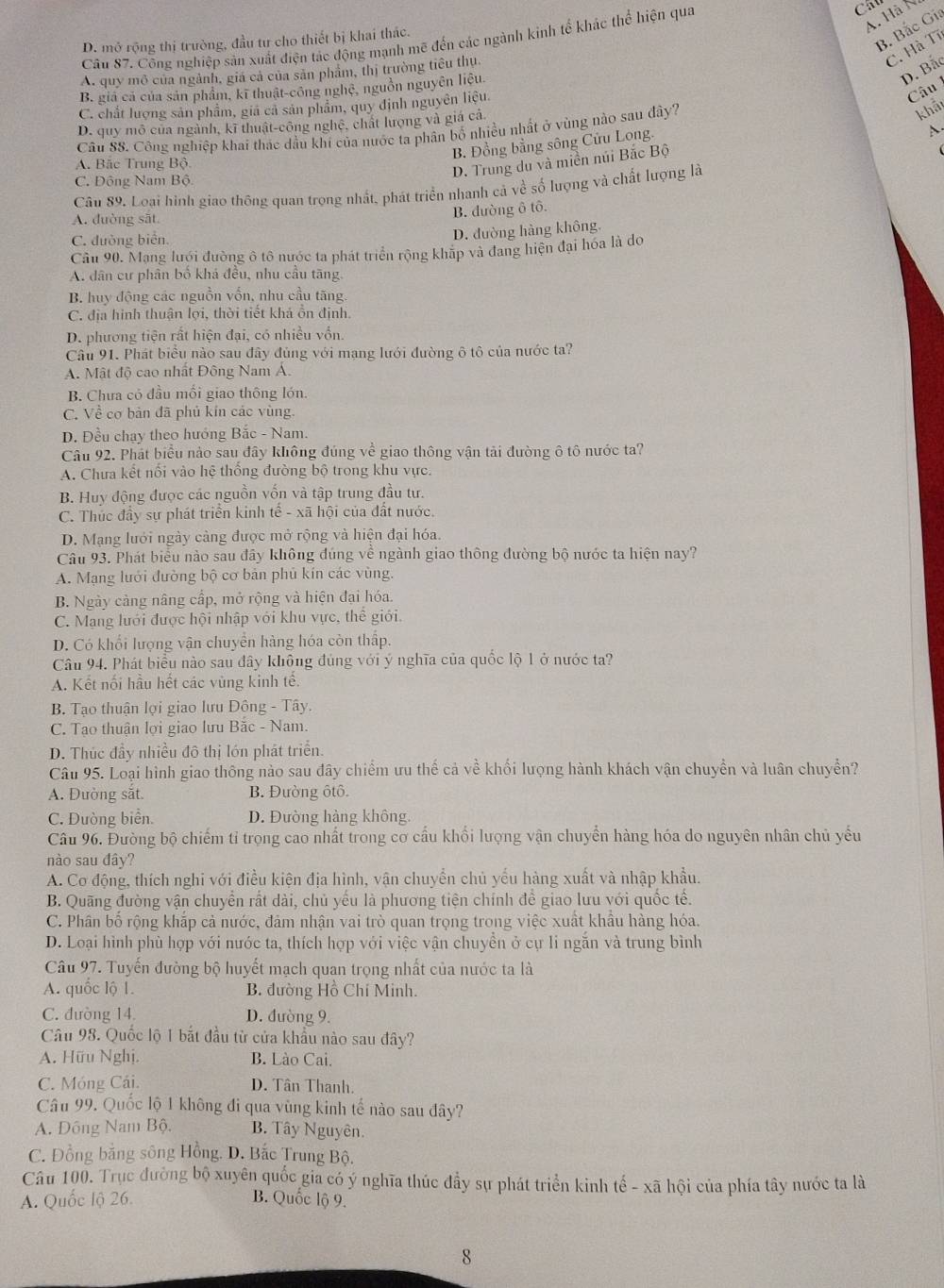 B. Bắc Gia
D. mở rộng thị trường, đầu tư cho thiết bị khai thác.
Câu 87. Công nghiệp sản xuất điện tác động mạnh mẽ đến các ngành kinh tế khác thể hiện qua
A Hà N
C. Hà Tĩ
D. Bắc
A. quy mô của ngành, giá cả của sản phẩm, thị trường tiểu thu
Câu
B. giả cả của sản phẩm, kĩ thuật-công nghệ, nguồn nguyên liệu
C. chất lượng sản phẩm, giá cả sản phẩm, quy định nguyên liệu.
D. quy mô của ngành, kĩ thuật-công nghệ, chất lượng và giá cá
Câu SS. Công nghiệp khai thác dầu khí của nước ta phân bổ nhiều nhất ở vùng nào sau đây?
khảt
B. Đồng bằng sông Cửu Long.
A.
A. Bắc Trung Bộ.
D. Trung du và miền núi Bắc Bộ
C. Đông Nam Bộ
Câu 89. Loại hình giao thông quan trọng nhất, phát triển nhanh cả về số lượng và chất lượng là
A. duờng sāt
B. dường ô tô.
C. đường biển.
D. đường hàng không.
Cầu 90. Mạng lưới đường ô tô nước ta phát triển rộng khấp và đang hiện đại hóa là do
A. dân cư phân bố khá đều, nhu cầu tăng.
B. huy động các nguồn vốn, nhu cầu tăng.
C. địa hình thuận lợi, thời tiết khả ồn định.
D. phương tiện rất hiện đại, có nhiều vồn.
Câu 91. Phát biểu nào sau đây đủng với mạng lưới đường ô tô của nước ta?
A. Mật độ cao nhất Đông Nam Á.
B. Chưa có đầu mồi giao thông lớn.
C. Về cơ bản đã phủ kin các vùng.
D. Đều chạy theo hướng Bắc - Nam.
Câu 92. Phát biểu nào sau đây không đúng về giao thông vận tải đường ô tô nước ta?
A. Chưa kết nổi vào hệ thống đường bộ trong khu vực.
B. Huy động được các nguồn vốn và tập trung đầu tư.
C. Thúc đầy sự phát triển kinh tế - xã hội của đất nước.
D. Mạng lưới ngày cảng được mở rộng và hiện đại hóa.
Câu 93. Phát biểu nào sau đây không đúng về ngành giao thông đường bộ nước ta hiện nay?
A. Mạng lưới đường bộ cơ bản phủ kín các vùng.
B. Ngày cảng nâng cấp, mở rộng và hiện đại hóa.
C. Mạng lưới được hội nhập với khu vực, thể giới.
D. Có khối lượng vận chuyển hàng hóa còn thấp.
Câu 94. Phát biểu nào sau đây không đủng với ý nghĩa của quốc lộ 1 ở nước ta?
A. Kết nối hầu hết các vùng kinh tế.
B. Tạo thuận lợi giao lưu Đông - Tây.
C. Tạo thuận lợi giao lưu Băc - Nam.
D. Thúc đầy nhiều đô thị lớn phát triển.
Câu 95. Loại hình giao thông nào sau đây chiếm ưu thế cả về khối lượng hành khách vận chuyển và luân chuyển?
A. Đường sắt. B. Đường ôtô.
C. Đường biển. D. Đường hàng không
Câu 96. Đường bộ chiếm tỉ trọng cao nhất trong cơ cầu khổi lượng vận chuyển hàng hóa do nguyên nhân chủ yếu
nào sau đây?
A. Cơ động, thích nghi với điều kiện địa hình, vận chuyển chủ yếu hàng xuất và nhập khẩu.
B. Quãng đường vận chuyển rất dài, chủ yếu là phương tiện chính để giao lưu với quốc tế.
C. Phân bố rộng khắp cả nước, đảm nhận vai trò quan trọng trong việc xuất khẩu hàng hóa.
D. Loại hình phù hợp với nước ta, thích hợp với việc vận chuyền ở cự li ngăn và trung bình
Câu 97. Tuyến đường bộ huyết mạch quan trọng nhất của nước ta là
A. quốc lộ 1. B. đường Hồ Chí Minh.
C. đường 14. D. đường 9.
Câu 98. Quốc lộ 1 bắt đầu từ cửa khẩu nào sau đây?
A. Hữu Nghị. B. Lào Cai.
C. Móng Cái. D. Tân Thanh.
Câu 99. Quốc lộ 1 không đi qua vùng kinh tế nào sau đây?
A. Đông Nam Bộ. B. Tây Nguyên.
C. Đồng bằng sông Hồng. D. Bắc Trung Bộ.
Câu 100. Trục đường bộ xuyên quốc gia có ý nghĩa thúc đầy sự phát triển kinh tế - xã hội của phía tây nước ta là
A. Quốc lộ 26. B. Quốc lộ 9.
8