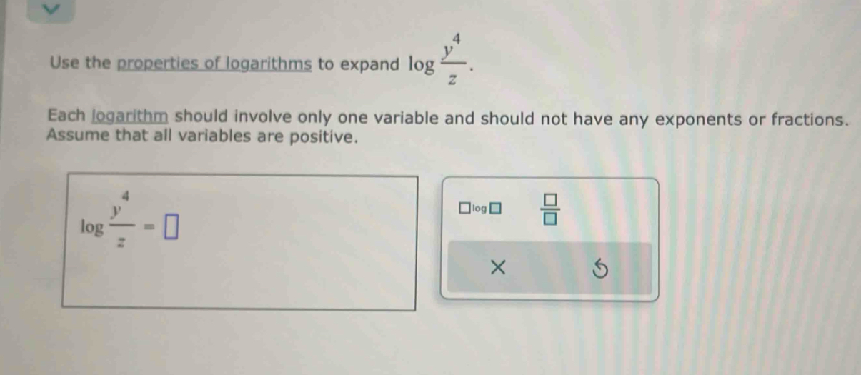 Use the properties of logarithms to expand log  y^4/z . 
Each logarithm should involve only one variable and should not have any exponents or fractions. 
Assume that all variables are positive.
log  y^4/z =□
` log□  □ /□  
×