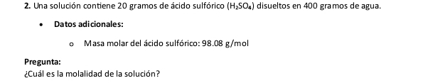 Una solución contiene 20 gramos de ácido sulfórico (H_2SO_4) disueltos en 400 gramos de agua. 
Datos adicionales: 
Masa molar del ácido sulfórico: 98.08 g/mol
Pregunta: 
¿Cuál es la molalidad de la solución?