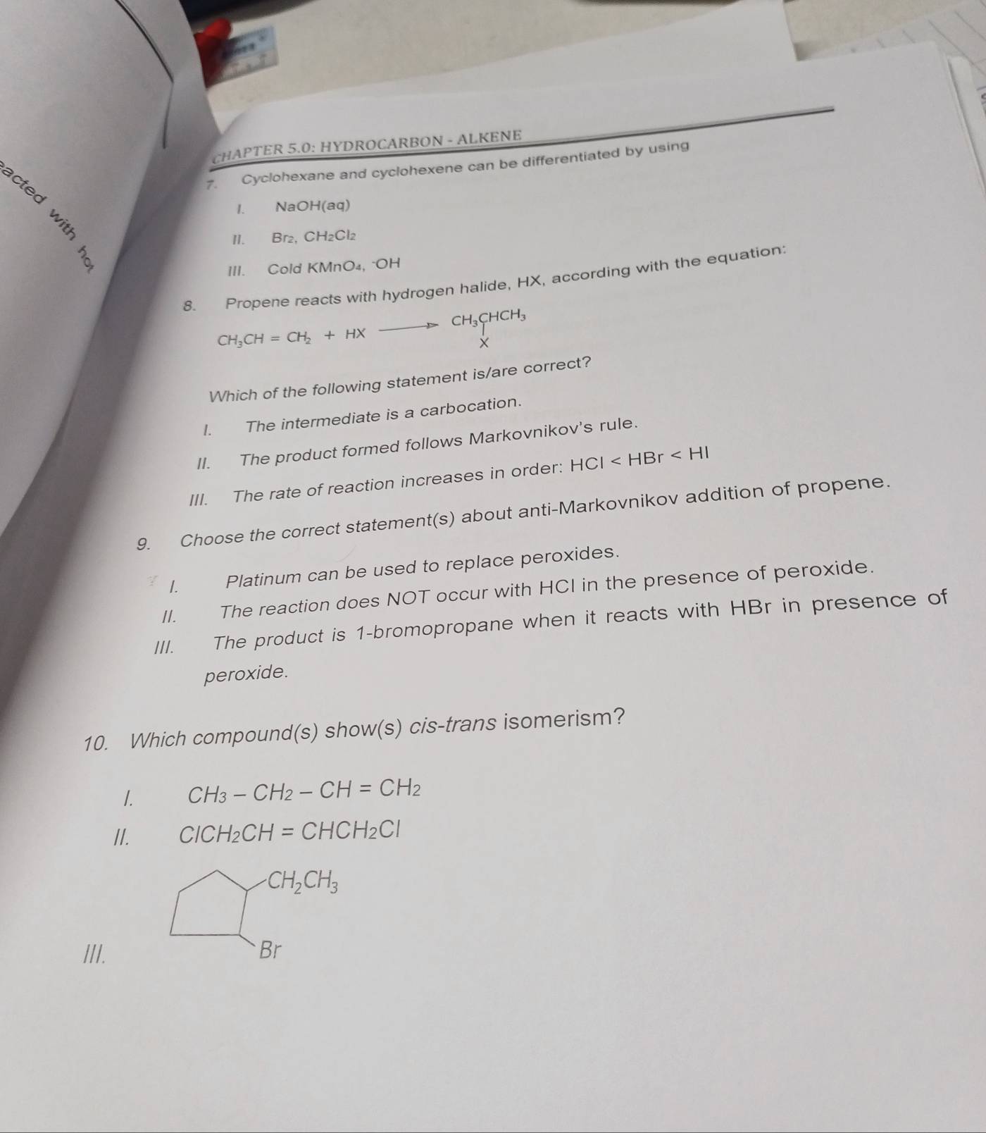 CHAPTER 5.0: HYDROCARBON - ALKENE
7. Cyclohexane and cyclohexene can be differentiated by using
I. NaOH(aq)
II. Br₂, CH₂Cl₂
III. Cold KMnO₄, -OH
8. Propene reacts with hydrogen halide, HX, according with the equation:
CH_3CHCH_3
CH_3CH=CH_2+HX
×
Which of the following statement is/are correct?
I. The intermediate is a carbocation.
II. The product formed follows Markovnikov's rule.
III. The rate of reaction increases in order: HCI
9. Choose the correct statement(s) about anti-Markovnikov addition of propene.
< Platinum can be used to replace peroxides.
 II. The reaction does NOT occur with HCI in the presence of peroxide.
III. The product is 1-bromopropane when it reacts with HBr in presence of
peroxide.
10. Which compound(s) show(s) cis-trans isomerism?
1. CH_3-CH_2-CH=CH_2
II. ClCH_2CH=CHCH_2Cl
III.