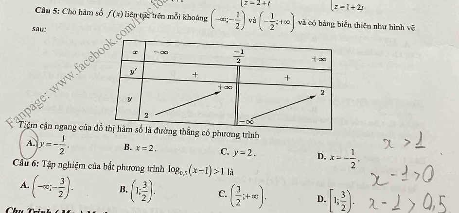 |z=2+t
z=1+2t
Câu 5: Cho hàm số f(x) liên tục trên mỗi khoảng (-∈fty ;- 1/2 ) và (- 1/2 ;+∈fty ) và có bảng biến thiên như hình vẽ
sau:
anpage: www.fac
Tiệm cận ngang của đhương trình
A. y=- 1/2 .
B. x=2. y=2. x=- 1/2 .
C.
D.
Cầu 6: Tập nghiệm của bất phương trình log _0.5(x-1)>1 là
A. (-∈fty ;- 3/2 ). B. (1; 3/2 ). C. ( 3/2 ;+∈fty ). D. [1; 3/2 ).