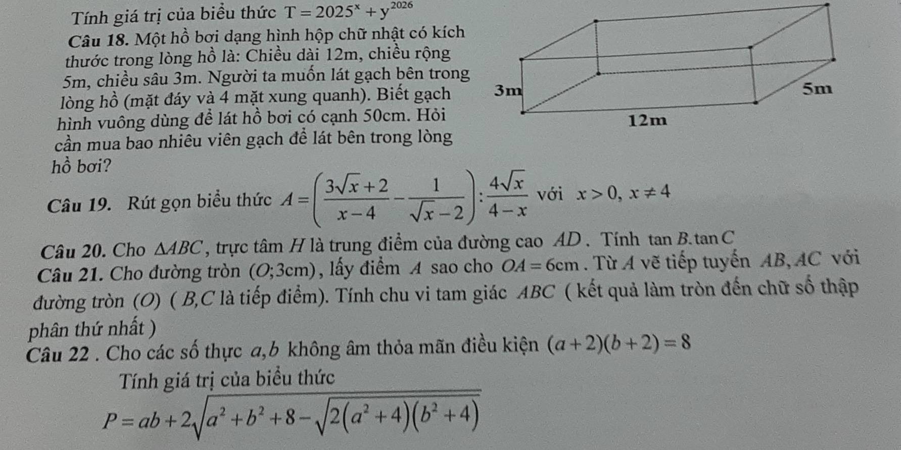 Tính giá trị của biểu thức T=2025^x+y^(2026)
Câu 18. Một hồ bơi dạng hình hộp chữ nhật có kích 
thước trong lòng hồ là: Chiều dài 12m, chiều rộng
5m, chiều sâu 3m. Người ta muốn lát gạch bên trong 
lòng hồ (mặt đáy và 4 mặt xung quanh). Biết gạch 
hình vuông dùng để lát hồ bơi có cạnh 50cm. Hỏi 
cần mua bao nhiêu viên gạch để lát bên trong lòng 
hồ bơi? 
Câu 19. Rút gọn biểu thức A=( (3sqrt(x)+2)/x-4 - 1/sqrt(x)-2 ): 4sqrt(x)/4-x  với x>0, x!= 4
Câu 20. Cho △ ABC , trực tâm H là trung điểm của đường cao AD. Tính tan B.tan C
Câu 21. Cho đường tròn (O;3cm) , lấy điểm A sao cho OA=6cm. Từ A vẽ tiếp tuyến AB, AC với 
đường tròn (O) ( B, C là tiếp điểm). Tính chu vi tam giác ABC ( kết quả làm tròn đến chữ số thập 
phân thứ nhất ) 
Câu 22 . Cho các số thực a, 6 không âm thỏa mãn điều kiện (a+2)(b+2)=8
Tính giá trị của biểu thức
P=ab+2sqrt(a^2+b^2+8-sqrt 2(a^2+4)(b^2+4))