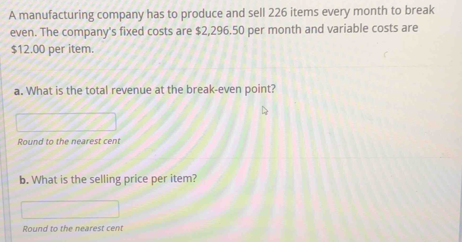 A manufacturing company has to produce and sell 226 items every month to break 
even. The company's fixed costs are $2,296.50 per month and variable costs are
$12.00 per item. 
a. What is the total revenue at the break-even point? 
Round to the nearest cent 
b. What is the selling price per item? 
Round to the nearest cent