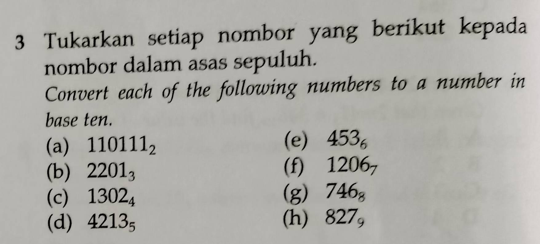 Tukarkan setiap nombor yang berikut kepada 
nombor dalam asas sepuluh. 
Convert each of the following numbers to a number in 
base ten. 
(a) 110111_2
(e) 453_6
(b) 2201_3 (f) 1206_7
(c) 1302_4
(g) 746_8
(h) 
(d) 4213_5 827_9