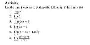 Activity. 
Use the limit theorems to evaluate the following, if the limit exist. 
1. limlimits _xto 12x
2. limlimits _xto 25
3. limlimits _xto -3(4x+2)
4. limlimits _xto 32x-4
5. limlimits _xto 3(8-3x+12x^2)
6. limlimits _xto 2 (2x^2-4x+1)/x^2+4 