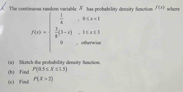 The continuous random variable X has probability density function f(x) where
f(x)=beginarrayl  1/4 ,0≤ x<1  1/4 (1-x),1≤ x≤ 3 0,otherwiseendarray.
(a) Sketch the probability density function. 
(b) Find P(0.5≤ X≤ 1.5)
(c) Find P(X>2)