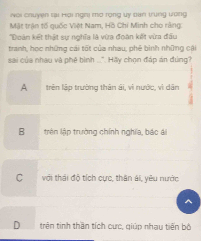 Noi chuyen tại Hội nghị mơ rọng uy ban trung ương
Mặt trận tố quốc Việt Nam, Hồ Chí Minh cho rằng:
'Đoàn kết thật sự nghĩa là vừa đoàn kết vừa đấu
tranh, học những cái tốt của nhau, phê bình những cái
sai của nhau và phê bình ..". Hãy chọn đáp án đúng?
A trên lập trường thân ái, vì nước, vì dân
B trên lập trường chính nghĩa, bác ái
C với thái độ tích cực, thân ái, yêu nước
^
D trên tinh thần tích cực, qiúp nhau tiến bộ