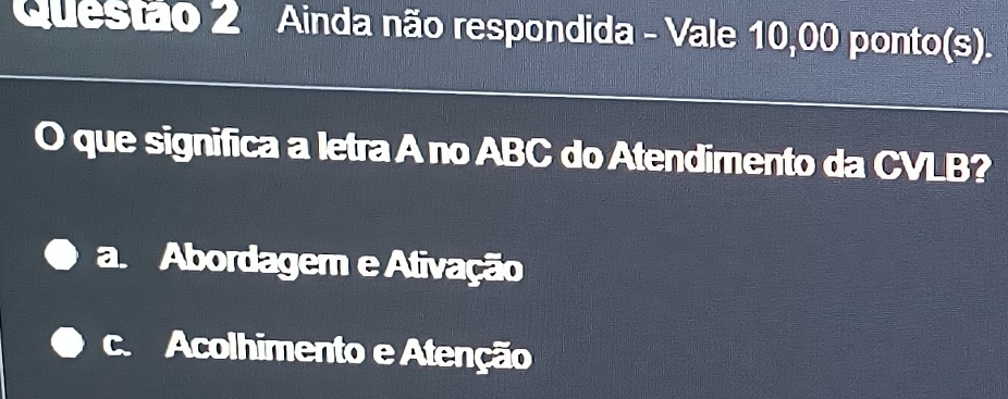 Ainda não respondida - Vale 10,00 ponto(s).
O que significa a letra A no ABC do Atendimento da CVLB?
a. Abordager e Ativação
c. Acolhimento e Atenção