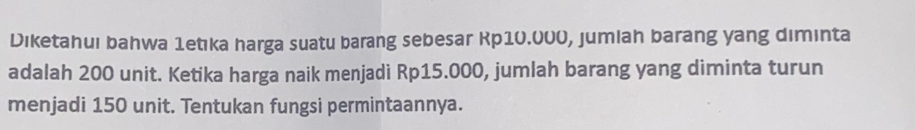 Diketahui bahwa 1etıka harga suatu barang sebesar Rp10.000, jumlah barang yang diminta 
adalah 200 unit. Ketika harga naik menjadi Rp15.000, jumlah barang yang diminta turun 
menjadi 150 unit. Tentukan fungsi permintaannya.