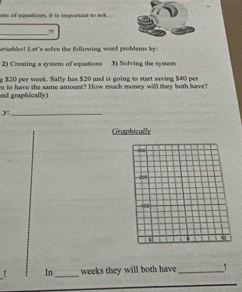 ms of equations, it is important to ask. . 
_91 
ariables! Let's solve the following word problems by: 
2) Creating a system of equations 3) Solving the system 
g $20 per week. Sally has $20 and is going to start saving $40 per
m to have the same amount? How much money will they both have? 
and graphically) 
y:_ 
Graphically 
! _ weeks they will both have _! 
In