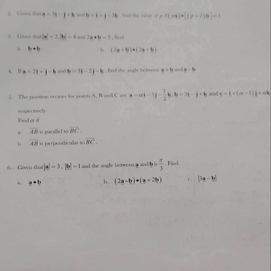 Given that a=3i-j+k and b=_ i+j-3k , find the vaine of pif(pa)· [(p+2)b]=1
3. Given that|a|=2, |b|=4 and 2a· b=5 , find 
a. b· b b. (2a+b)· (2a+b)
4. If _ a=2_ i+_ j-_ k and b=3i-2j-k , find the angle between a+b and a-b
5. The position vectors for points A, B and C are a=alpha i-3j- 1/2 k, b=3i-j+k and _ c=_ i+(alpha -1)_ j+alpha k
respectively. 
Findαif 
a. overline AB is parallel to vector BC. 
b. overline AB is perpendicular to vector BC. 
6. Given that |a|=3, |b|=1 and the angle between a and b is  π /3 . Find 
a. _ a· _ b b. (2a-b)· (a+2b) c. |3a-b|