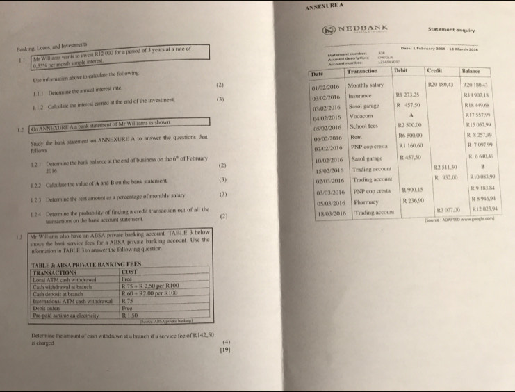 ANNEXURE A
NEDBANK
Statement enquiry
Binking, Loans, and Iivestments
334
8 1 Me Williams wants to invest R12 000 for a period of 3 years at a rate of
Dake: 1 fabruary 2016 - 18 Marsh 2016
0.55% per mosth sumple interest
Use information above to calculate the following Shaterant nber del dérs  atto
!1 ! Determine the annual interest rate 
(2) 
1. 1.2 Calculate the interest exned at the end of the investment (3)
 
Study the bank statement on ANNEXURE A to answer the questions that 
follows 
1.2.1 Determine the bank balance at the end of business on the 6° of February (2) 
2016 
1 2.2 Cafeulase the value of A and B on the bank statement (3) 
1 2.3 Determine the rent amount as a percentage of monthly salary (3) 
l 24 Determine the probability of finding a credit transaction out of all the (2) 
transactions on the bank account statensent.
Determine the amount of cash withdrawn at a branch if a service fee of R 142,50
is charged
(4)
19]