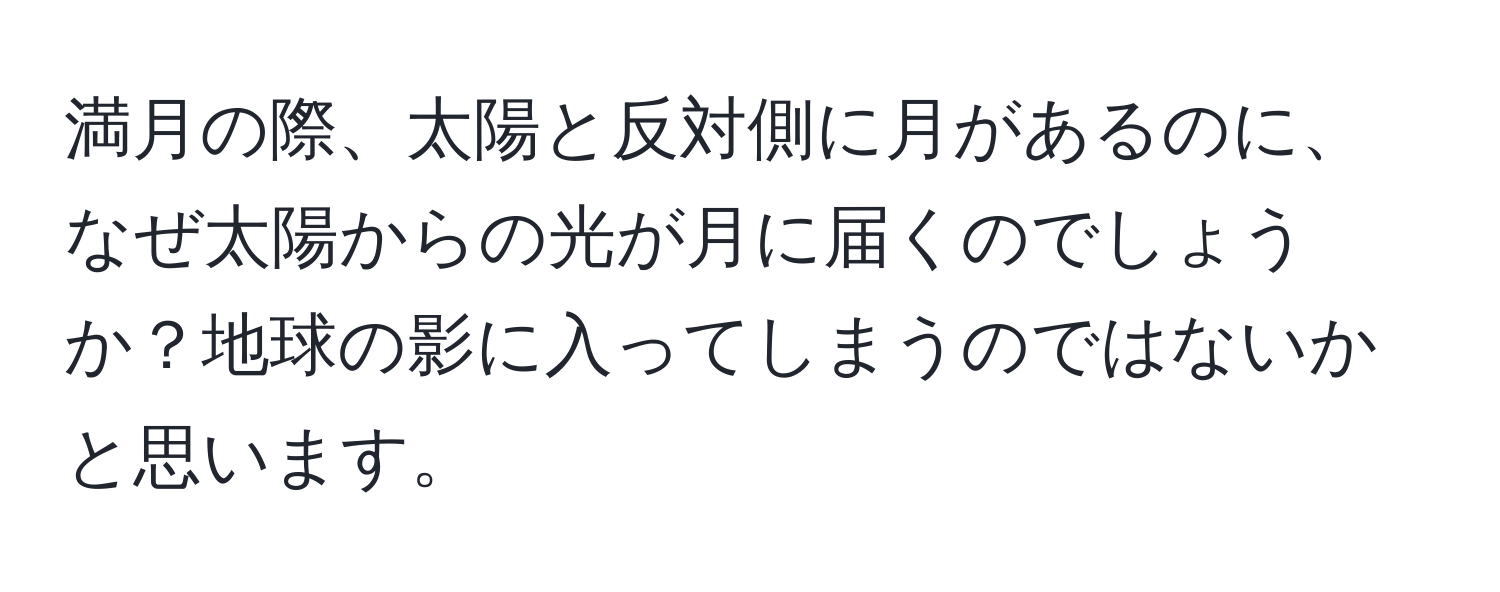 満月の際、太陽と反対側に月があるのに、なぜ太陽からの光が月に届くのでしょうか？地球の影に入ってしまうのではないかと思います。