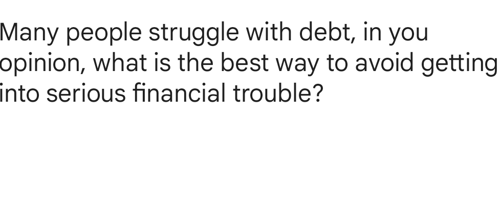 Many people struggle with debt, in you 
opinion, what is the best way to avoid getting 
into serious financial trouble?