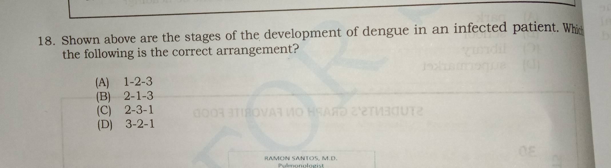 Shown above are the stages of the development of dengue in an infected patient. Which
the following is the correct arrangement?
(A) 1 -2 -3
(B) 2 -1 -3
(C) 2 -3 -1
(D) 3 -2 -1
RAMON SANTOS, M.D.