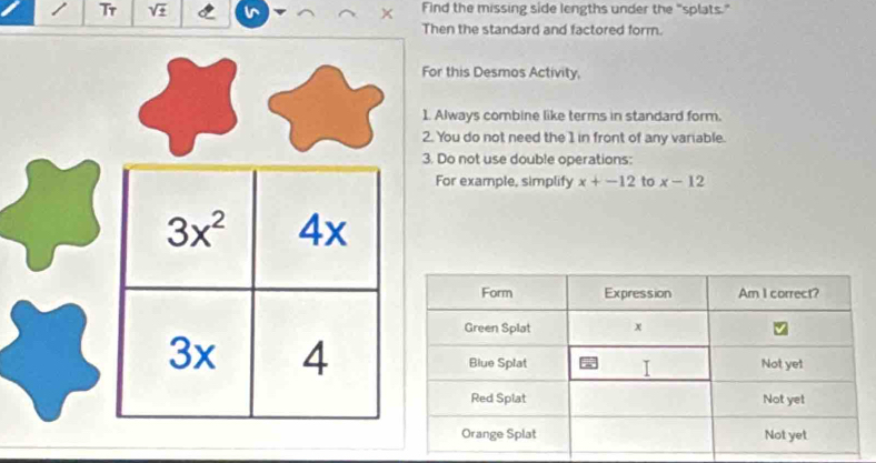 Tr sqrt(± ) Find the missing side lengths under the "splats."
Then the standard and factored form.
this Desmos Activity,
lways combine like terms in standard form.
You do not need the 1 in front of any variable.
Do not use double operations:
or example, simplify x+-12 to x-12