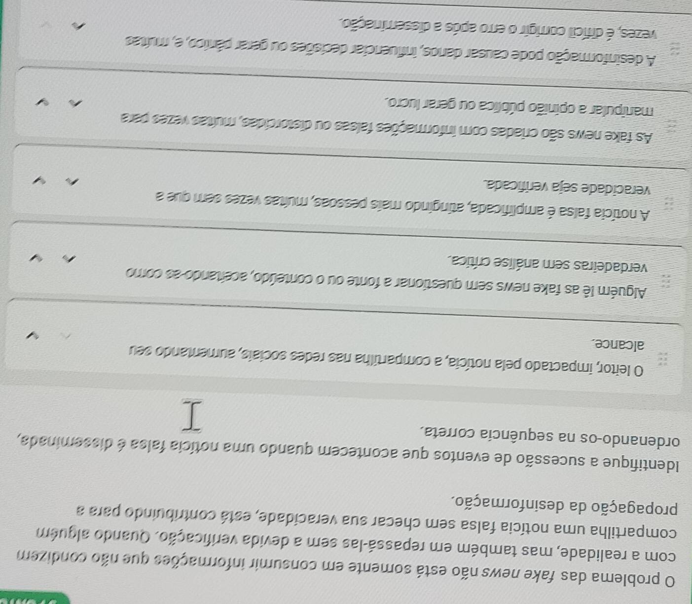 problema das fake news não está somente em consumir informações que não condizem
com a realidade, mas também em repassá-las sem a devida verificação. Quando alguém
compartilha uma notícia falsa sem checar sua veracidade, está contribuindo para a
propagação da desinformação.
Identifique a sucessão de eventos que acontecem quando uma notícia falsa é disseminada,
ordenando-os na sequência correta.
O leitor, impactado pela notícia, a compartilha nas redes sociais, aumentando seu
alcance.
Alguém lê as fake news sem questionar a fonte ou o conteúdo, aceitando as como
verdadeiras sem análise crítica.
A notícia falsa é amplificada, atingindo mais pessoas, muítas vezes sem que a
veracidade seja verificada
As fake news são criadas com informações falsas ou distorcidas, multas vezes para
manipular a opinião pública ou gerar lucro.
A desinformação pode causar danos, influenciar decisões ou gerar pânico, e, muítas
vezes, é difícil corrigir o erro após a disseminação.