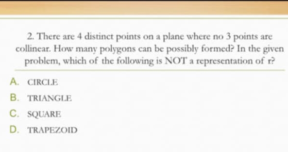 There are 4 distinct points on a plane where no 3 points are
collinear. How many polygons can be possibly formed? In the given
problem, which of the following is NOT a representation of r?
A. cIrcLE
B. trIANGLE
C. SQUARE
D. trapEZoiD