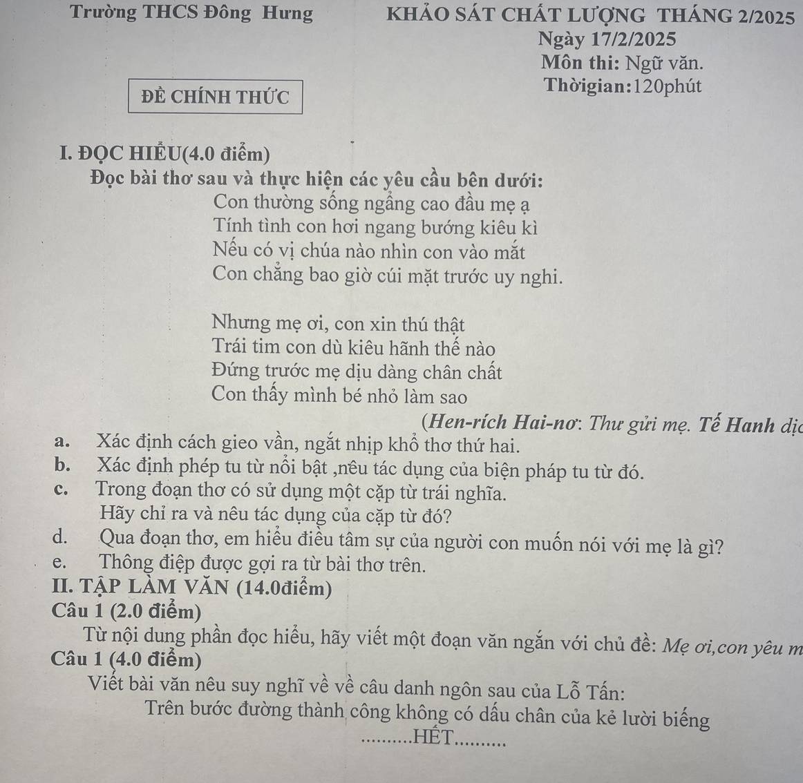 Trường THCS Đông Hưng khảO sáT ChÁt lượng tháng 2/2025 
Ngày 17/2/2025
Môn thi: Ngữ văn. 
ĐÊ CHÍNH THức 
Thờigian: 120phút
I. ĐQC HIÉU(4.0 điểm) 
Đọc bài thơ sau và thực hiện các yêu cầu bên dưới: 
Con thường sống ngầng cao đầu mẹ ạ 
Tính tình con hơi ngang bướng kiêu kì 
Nếu có vị chúa nào nhìn con vào mắt 
Con chăng bao giờ cúi mặt trước uy nghi. 
Nhưng mẹ ơi, con xin thú thật 
Trái tim con dù kiêu hãnh thể nào 
Đứng trước mẹ dịu dàng chân chất 
Con thấy mình bé nhỏ làm sao 
(Hen-rích Hai-nơ: Thư gửi mẹ. Tế Hanh dị 
a. Xác định cách gieo vần, ngắt nhịp khổ thơ thứ hai. 
b. Xác định phép tu từ nổi bật ,nêu tác dụng của biện pháp tu từ đó. 
c. Trong đoạn thơ có sử dụng một cặp từ trái nghĩa. 
Hãy chỉ ra và nêu tác dụng của cặp từ đó? 
d. Qua đoạn thơ, em hiểu điều tâm sự của người con muốn nói với mẹ là gì? 
e. Thông điệp được gợi ra từ bài thơ trên. 
II. TẠP LÀM VĂN (14.0điểm) 
Câu 1 (2.0 điểm) 
Từ nội dung phần đọc hiểu, hãy viết một đoạn văn ngắn với chủ đề: Mẹ ơi,con yêu m 
Câu 1 (4.0 điểm) 
Viết bài văn nêu suy nghĩ về về câu danh ngôn sau của Lỗ Tấn: 
Trên bước đường thành công không có dấu chân của kẻ lười biếng 
…. hết _