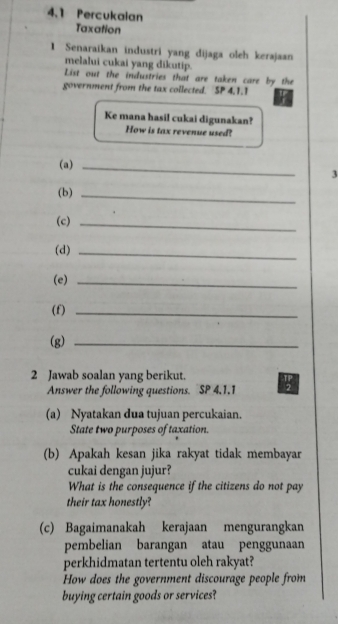 4.1 Percukalan 
Taxation 
1 Senaraikan industri yang dijaga oleh kerajaan 
melalui cukai yang dikutip. 
List out the industries that are taken care by the 
government from the tax collected. SP 4.1.1 
Ke mana hasil cukai digunakan? 
How is tax revenue used? 
(a)_ 
3 
(b) 
_ 
(c)_ 
(d)_ 
(e)_ 
(f)_ 
(g)_ 
2 Jawab soalan yang berikut. 
Answer the following questions. SP 4,1.1 
(a) Nyatakan dua tujuan percukaian. 
State two purposes of taxation. 
(b) Apakah kesan jika rakyat tidak membayar 
cukai dengan jujur? 
What is the consequence if the citizens do not pay 
their tax honestly 
(c) Bagaimanakah kerajaan mengurangkan 
pembelian barangan atau penggunaan 
perkhidmatan tertentu oleh rakyat? 
How does the government discourage people from 
buying certain goods or services?