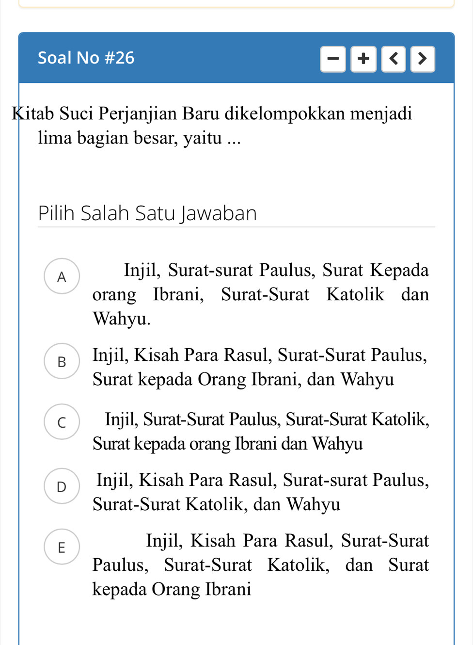 Soal No #26
Kitab Suci Perjanjian Baru dikelompokkan menjadi
lima bagian besar, yaitu ...
Pilih Salah Satu Jawaban
A
Injil, Surat-surat Paulus, Surat Kepada
orang Ibrani, Surat-Surat Katolik dan
Wahyu.
B Injil, Kisah Para Rasul, Surat-Surat Paulus,
Surat kepada Orang Ibrani, dan Wahyu
C Injil, Surat-Surat Paulus, Surat-Surat Katolik,
Surat kepada orang Ibrani dan Wahyu
D Injil, Kisah Para Rasul, Surat-surat Paulus,
Surat-Surat Katolik, dan Wahyu
E
Injil, Kisah Para Rasul, Surat-Surat
Paulus, Surat-Surat Katolik, dan Surat
kepada Orang Ibrani