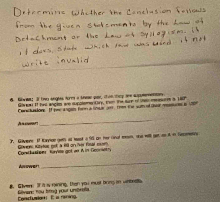 Given; If two angles form a linear pair, then they are supplementary 
Giveru If two angles are supplementary, then the sum of thei measures is 10
Conclusiom If two angies form a linear pair, then the sum of thei measures is 18
Answer: 
_ 
7. Given: If Kaylee gets at least a 95 on her final exam, she will get i A in Geometry 
Given: Kaylee got a 98 on her final exam. 
Conclusion: Kaylee got an A in Geometry 
Answer: 
_ 
8. Given; If it is raining, then you must bring an wabrela 
Given: You bring your umbrella. 
Conclusion: It is raiing.