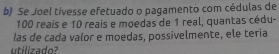 Se Joel tivesse efetuado o pagamento com cédulas de
100 reais e 10 reais e moedas de 1 real, quantas cédu- 
las de cada valor e moedas, possivelmente, ele teria 
utilizado?