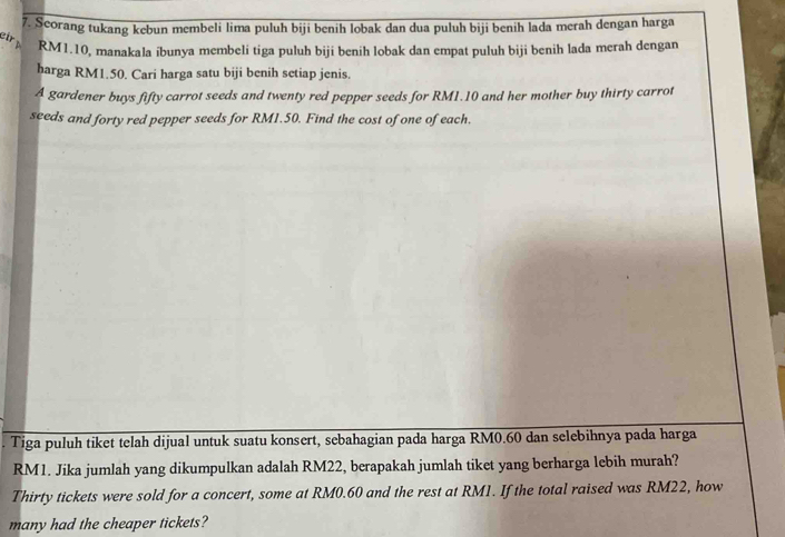 Scorang tukang kebun membeli lima puluh biji benih lobak dan dua puluh biji benih lada merah dengan harga 
eir y RM1.10, manakala ibunya membeli tiga puluh biji benih lobak dan empat puluh biji benih lada merah dengan 
harga RM1.50. Cari harga satu biji benih setiap jenis. 
A gardener buys fifty carrot seeds and twenty red pepper seeds for RM1.10 and her mother buy thirty carrot 
seeds and forty red pepper seeds for RM1.50. Find the cost of one of each. 
Tiga puluh tiket telah dijual untuk suatu konsert, sebahagian pada harga RM0.60 dan selebihnya pada harga
RM1. Jika jumlah yang dikumpulkan adalah RM22, berapakah jumlah tiket yang berharga lebih murah? 
Thirty tickets were sold for a concert, some at RM0.60 and the rest at RM1. If the total raised was RM22, how 
many had the cheaper tickets?