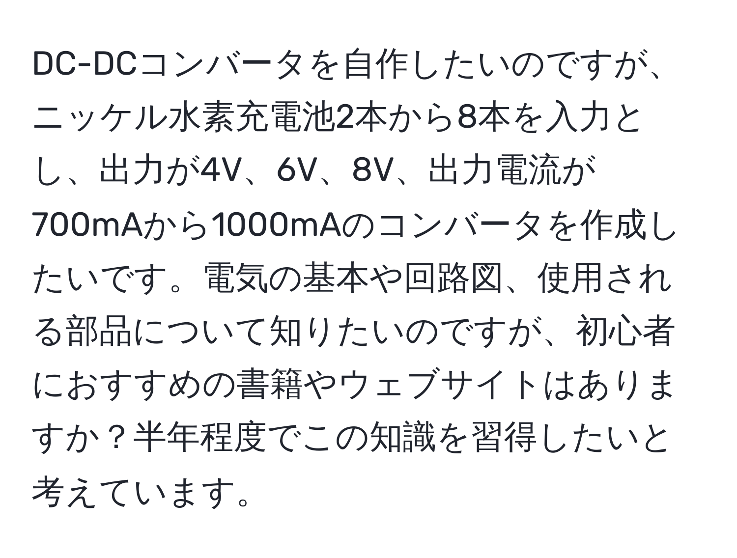 DC-DCコンバータを自作したいのですが、ニッケル水素充電池2本から8本を入力とし、出力が4V、6V、8V、出力電流が700mAから1000mAのコンバータを作成したいです。電気の基本や回路図、使用される部品について知りたいのですが、初心者におすすめの書籍やウェブサイトはありますか？半年程度でこの知識を習得したいと考えています。