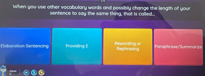 When you use other vocabulary words and possibly change the length of your 
sentence to say the same thing, that is called... 
Elaboration Sentencing Providing E Rewording or Rephrasing Paraphrase/Summarize