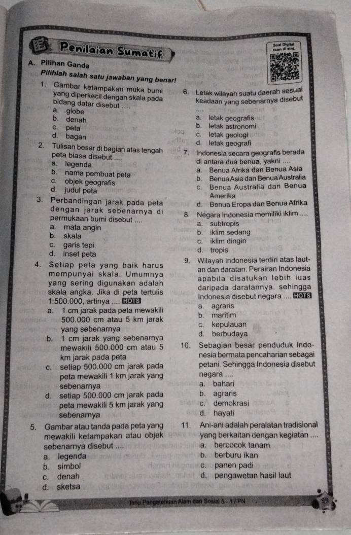 Penilaian Sumatif
scan di sini Soal Diyital
A. Pilihan Ganda
Pilihlah salah satu jawaban yang benar!
1. Gambar ketampakan muka bumi 6. Letak wilayah suatu daerah sesual
yang diperkecil dengan skala pada
keadaan yang sebenarnya disebut
bidang datar disebut ....
a. giobe a. letak geografis
b. denah b. letak astronomi
c. peta c. letak geologi
d. bagan d. letak geograf
2. Tulisan besar di bagian atas tengah 7. Indonesia secara geografis berada
peta biasa disebut ....
a. legenda di antara dua benua, yakni ....
a. Benua Afrika dan Benua Asia
b. nama pembuat peta
b. Benua Asia dan Benua Australia
c. objek geografis
c. Benua Australia dan Benua
d. judul peta Amerika
3. Perbandingan jarak pada peta d Benua Eropa dan Benua Afrika
dengan jarak sebenarnya di
permukaan bumi disebut .... 8. Negara Indonesia memiliki iklim ....
a. mata angin a. subtropis
b. skala b. iklim sedang
c. garis tepi c. iklim dingin
d. inset peta d. tropis
4. Setiap peta yang baik harus 9. Wilayah Indonesia terdiri atas laut-
mempunyai skala. Umumnya an dan daratan. Perairan Indonesia
apabila disatukan lebih luas
yang sering digunakan adalah daripada daratannya. sehingga
skala angka. Jika di peta tertulis Indonesia disebut negara .... Hors
1:500.000 , artinya .... HOTS
a. 1 cm jarak pada peta mewakili a. agraris
500.000 cm atau 5 km jarak b. maritim
yang sebenarnya c. kepulauan
b. 1 cm jarak yang sebenarnya d. berbudaya
mewakili 500.000 cm atau 5 10. Sebagian besar penduduk Indo-
km jarak pada peta nesia bermata pencaharian sebagai
c. setiap 500.000 cm jarak pada petani. Sehingga Indonesia disebut
peta mewakili 1 km jarak yang negara ....
sebenarnya a. bahari
d. setiap 500.000 cm jarak pada b. agraris
peta mewakili 5 km jarak yang c. demokrasi
sebenarnya d. hayati
5. Gambar atau tanda pada peta yang 11. Ani-ani adalah peralatan tradisional
mewakili ketampakan atau objek yang berkaitan dengan kegiatan ....
sebenarnya disebut .... a. bercocok tanam
a. legenda b. berburu ikan
b. simbol c. panen padi
c. denah d. pengawetan hasil laut
d. sketsa
Jimo Pengetahuan Alam dan Sosial 5 - t / PN 99