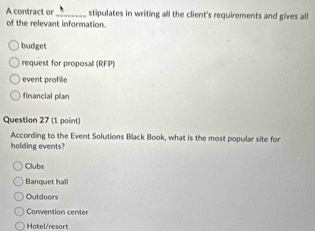 A contract or_ stipulates in writing all the client's requirements and gives all
of the relevant information.
budget
request for proposal (RFP)
event profile
financial plan
Question 27 (1 point)
According to the Event Solutions Black Book, what is the most popular site for
holding events?
Clubs
Banquet hall
Outdoors
Convention center
Hotel/resort