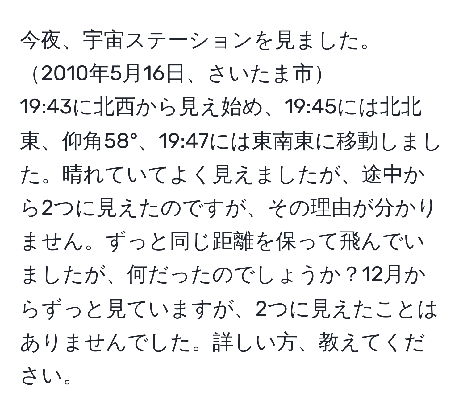 今夜、宇宙ステーションを見ました。2010年5月16日、さいたま市
19:43に北西から見え始め、19:45には北北東、仰角58°、19:47には東南東に移動しました。晴れていてよく見えましたが、途中から2つに見えたのですが、その理由が分かりません。ずっと同じ距離を保って飛んでいましたが、何だったのでしょうか？12月からずっと見ていますが、2つに見えたことはありませんでした。詳しい方、教えてください。